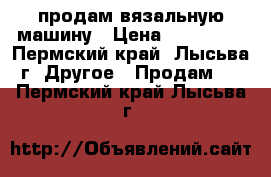 продам вязальную машину › Цена ­ 150 000 - Пермский край, Лысьва г. Другое » Продам   . Пермский край,Лысьва г.